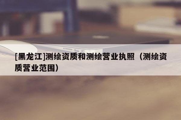 [黑龍江]測繪資質(zhì)和測繪營業(yè)執(zhí)照（測繪資質(zhì)營業(yè)范圍）