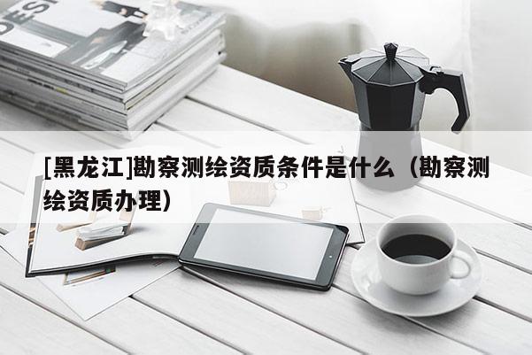 [黑龍江]勘察測繪資質(zhì)條件是什么（勘察測繪資質(zhì)辦理）
