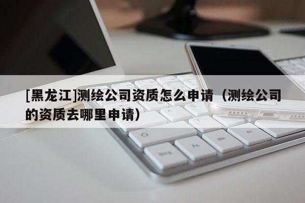 [黑龍江]測繪公司資質(zhì)怎么申請（測繪公司的資質(zhì)去哪里申請）
