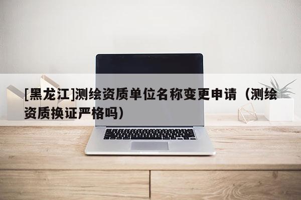 [黑龍江]測(cè)繪資質(zhì)單位名稱(chēng)變更申請(qǐng)（測(cè)繪資質(zhì)換證嚴(yán)格嗎）
