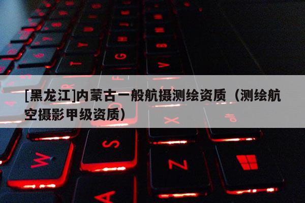 [黑龍江]內(nèi)蒙古一般航攝測(cè)繪資質(zhì)（測(cè)繪航空攝影甲級(jí)資質(zhì)）