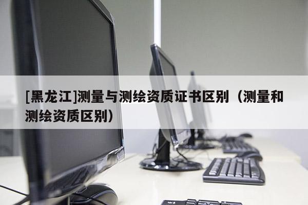 [黑龍江]測(cè)量與測(cè)繪資質(zhì)證書(shū)區(qū)別（測(cè)量和測(cè)繪資質(zhì)區(qū)別）