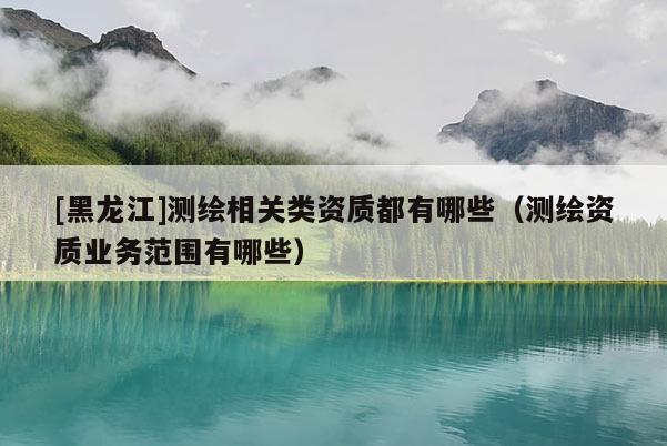 [黑龍江]測(cè)繪相關(guān)類(lèi)資質(zhì)都有哪些（測(cè)繪資質(zhì)業(yè)務(wù)范圍有哪些）
