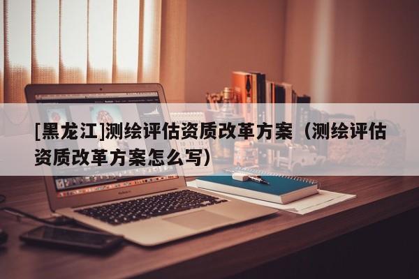 [黑龍江]測(cè)繪評(píng)估資質(zhì)改革方案（測(cè)繪評(píng)估資質(zhì)改革方案怎么寫(xiě)）