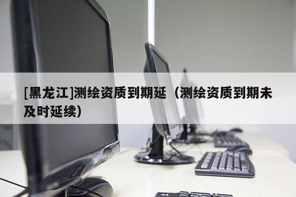 [黑龍江]測(cè)繪資質(zhì)到期延（測(cè)繪資質(zhì)到期未及時(shí)延續(xù)）