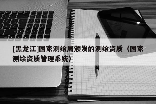[黑龍江]國(guó)家測(cè)繪局頒發(fā)的測(cè)繪資質(zhì)（國(guó)家測(cè)繪資質(zhì)管理系統(tǒng)）