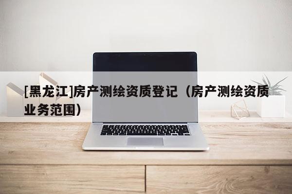 [黑龍江]房產(chǎn)測(cè)繪資質(zhì)登記（房產(chǎn)測(cè)繪資質(zhì)業(yè)務(wù)范圍）