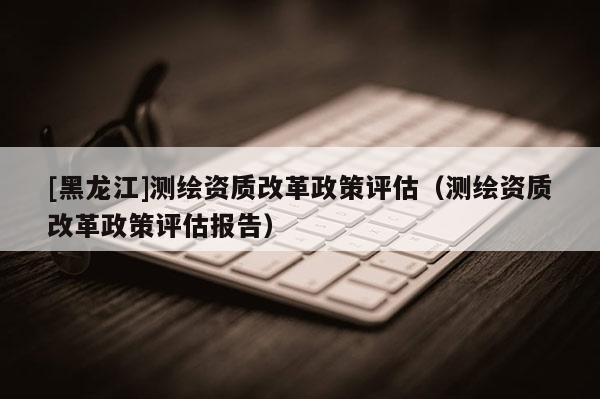 [黑龍江]測(cè)繪資質(zhì)改革政策評(píng)估（測(cè)繪資質(zhì)改革政策評(píng)估報(bào)告）