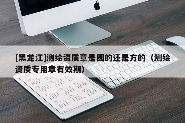 [黑龍江]測繪資質(zhì)章是圓的還是方的（測繪資質(zhì)專用章有效期）