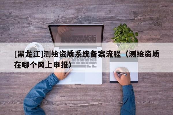 [黑龍江]測繪資質(zhì)系統(tǒng)備案流程（測繪資質(zhì)在哪個網(wǎng)上申報）