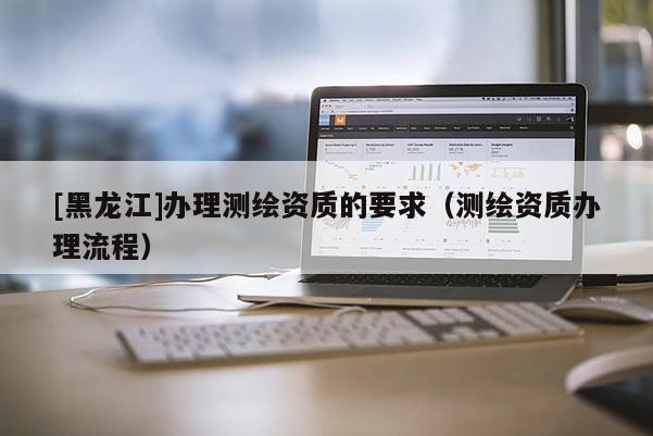 [黑龍江]辦理測繪資質(zhì)的要求（測繪資質(zhì)辦理流程）