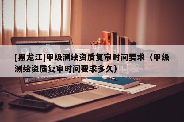 [黑龍江]甲級測繪資質(zhì)復(fù)審時間要求（甲級測繪資質(zhì)復(fù)審時間要求多久）