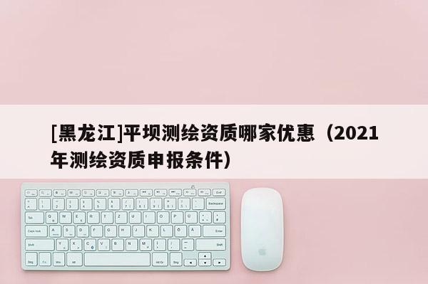 [黑龍江]平壩測繪資質(zhì)哪家優(yōu)惠（2021年測繪資質(zhì)申報條件）