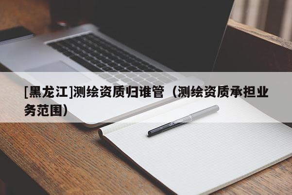 [黑龍江]測繪資質(zhì)歸誰管（測繪資質(zhì)承擔(dān)業(yè)務(wù)范圍）