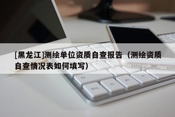 [黑龍江]測繪單位資質(zhì)自查報告（測繪資質(zhì)自查情況表如何填寫）