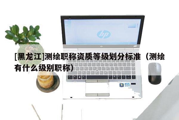 [黑龍江]測繪職稱資質(zhì)等級劃分標(biāo)準(zhǔn)（測繪有什么級別職稱）