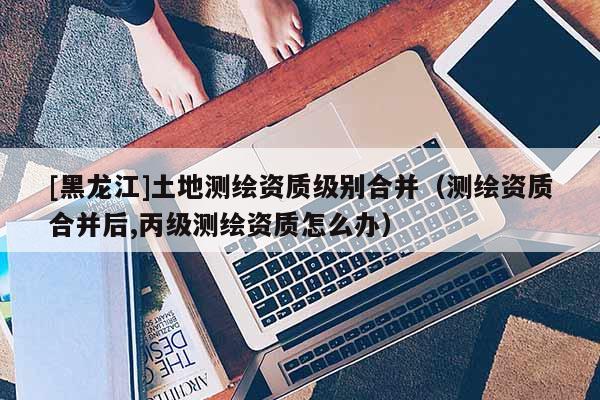 [黑龍江]土地測繪資質(zhì)級別合并（測繪資質(zhì)合并后,丙級測繪資質(zhì)怎么辦）