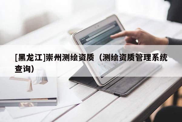 [黑龍江]崇州測繪資質(zhì)（測繪資質(zhì)管理系統(tǒng)查詢）