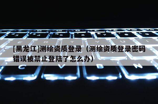 [黑龍江]測繪資質(zhì)登錄（測繪資質(zhì)登錄密碼錯誤被禁止登陸了怎么辦）