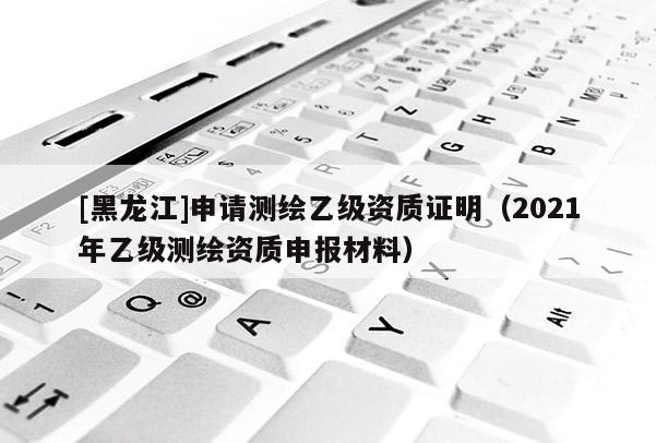 [黑龍江]申請測繪乙級資質(zhì)證明（2021年乙級測繪資質(zhì)申報材料）