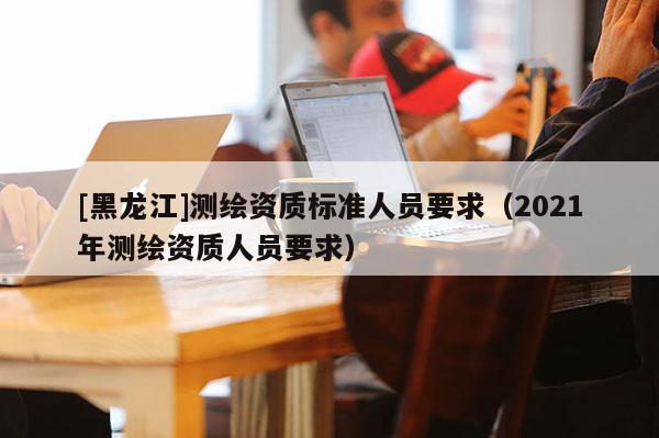 [黑龍江]測繪資質(zhì)標(biāo)準(zhǔn)人員要求（2021年測繪資質(zhì)人員要求）