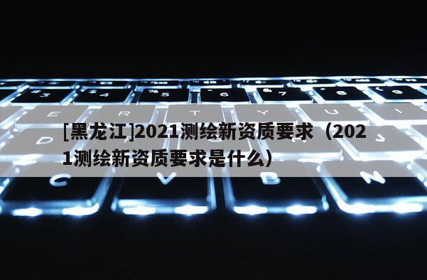 [黑龍江]2021測繪新資質(zhì)要求（2021測繪新資質(zhì)要求是什么）