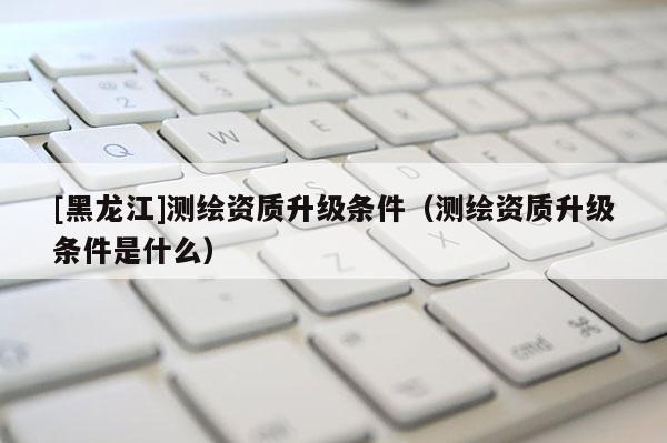 [黑龍江]測繪資質(zhì)升級條件（測繪資質(zhì)升級條件是什么）