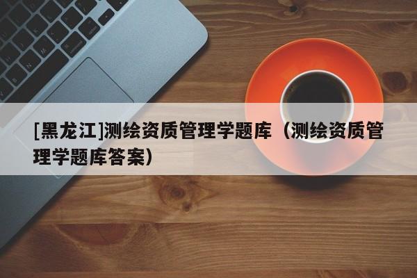[黑龍江]測繪資質(zhì)管理學(xué)題庫（測繪資質(zhì)管理學(xué)題庫答案）