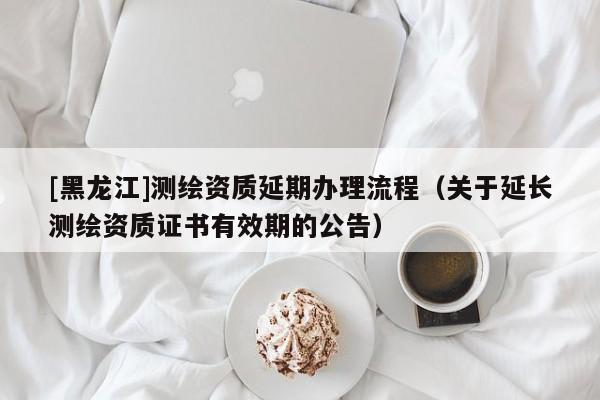 [黑龍江]測繪資質(zhì)延期辦理流程（關(guān)于延長測繪資質(zhì)證書有效期的公告）