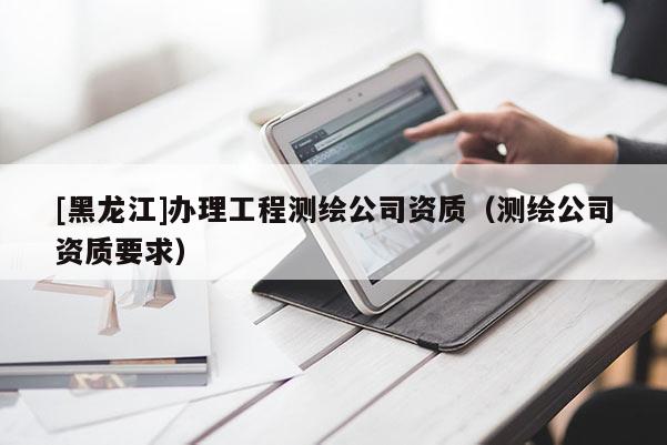 [黑龍江]辦理工程測(cè)繪公司資質(zhì)（測(cè)繪公司資質(zhì)要求）