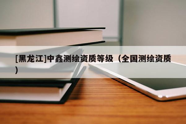 [黑龍江]中鑫測(cè)繪資質(zhì)等級(jí)（全國(guó)測(cè)繪資質(zhì)）
