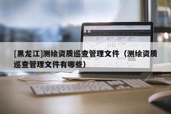 [黑龍江]測(cè)繪資質(zhì)巡查管理文件（測(cè)繪資質(zhì)巡查管理文件有哪些）