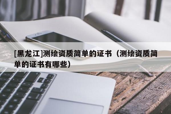 [黑龍江]測(cè)繪資質(zhì)簡(jiǎn)單的證書（測(cè)繪資質(zhì)簡(jiǎn)單的證書有哪些）