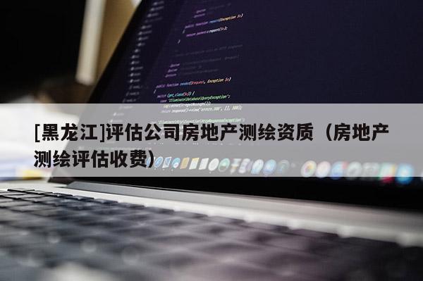 [黑龍江]評(píng)估公司房地產(chǎn)測(cè)繪資質(zhì)（房地產(chǎn)測(cè)繪評(píng)估收費(fèi)）