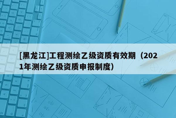 [黑龍江]工程測(cè)繪乙級(jí)資質(zhì)有效期（2021年測(cè)繪乙級(jí)資質(zhì)申報(bào)制度）