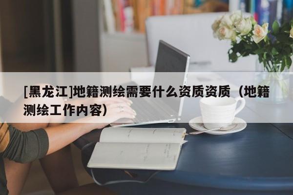 [黑龍江]地籍測(cè)繪需要什么資質(zhì)資質(zhì)（地籍測(cè)繪工作內(nèi)容）