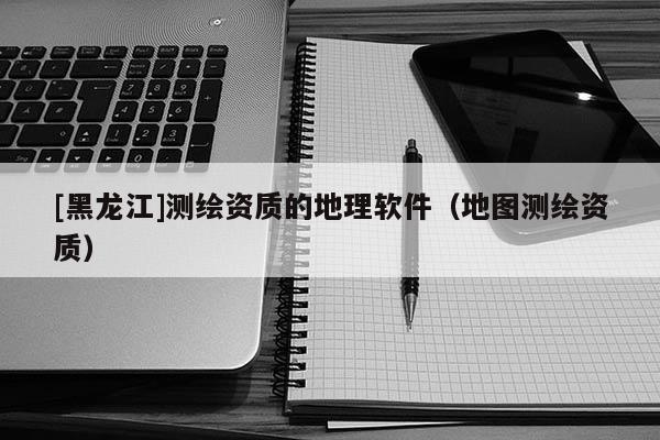 [黑龍江]測(cè)繪資質(zhì)的地理軟件（地圖測(cè)繪資質(zhì)）