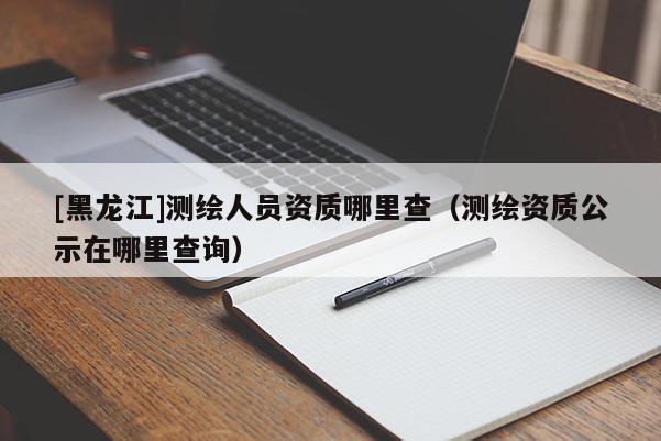 [黑龍江]測(cè)繪人員資質(zhì)哪里查（測(cè)繪資質(zhì)公示在哪里查詢）