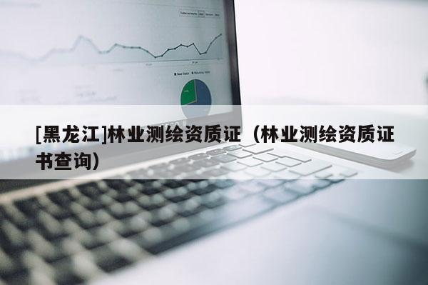 [黑龍江]林業(yè)測(cè)繪資質(zhì)證（林業(yè)測(cè)繪資質(zhì)證書查詢）