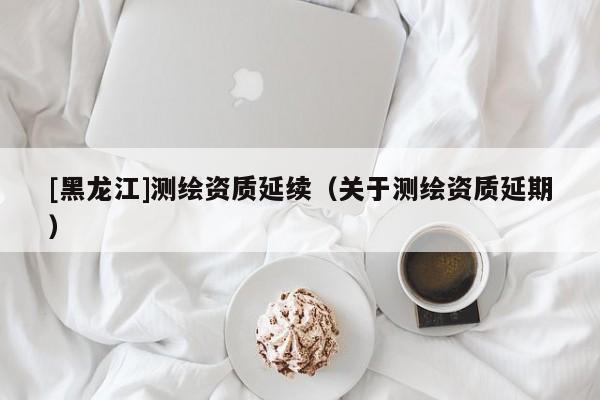 [黑龍江]測(cè)繪資質(zhì)延續(xù)（關(guān)于測(cè)繪資質(zhì)延期）