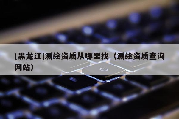 [黑龍江]測(cè)繪資質(zhì)從哪里找（測(cè)繪資質(zhì)查詢網(wǎng)站）