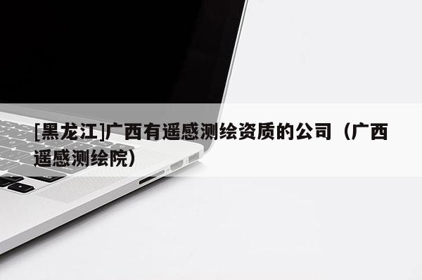 [黑龍江]廣西有遙感測(cè)繪資質(zhì)的公司（廣西遙感測(cè)繪院）