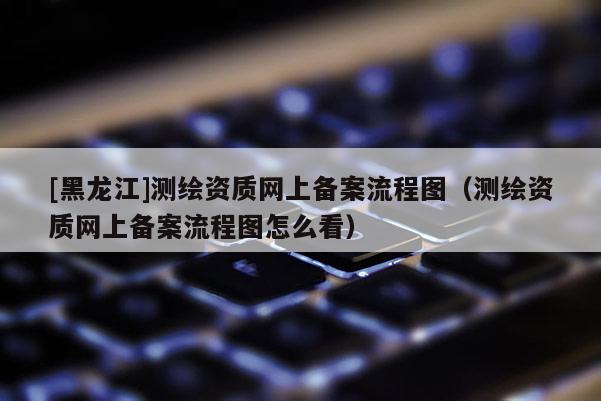 [黑龍江]測(cè)繪資質(zhì)網(wǎng)上備案流程圖（測(cè)繪資質(zhì)網(wǎng)上備案流程圖怎么看）