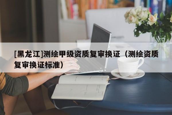 [黑龍江]測(cè)繪甲級(jí)資質(zhì)復(fù)審換證（測(cè)繪資質(zhì)復(fù)審換證標(biāo)準(zhǔn)）