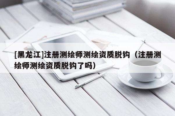 [黑龍江]注冊(cè)測(cè)繪師測(cè)繪資質(zhì)脫鉤（注冊(cè)測(cè)繪師測(cè)繪資質(zhì)脫鉤了嗎）