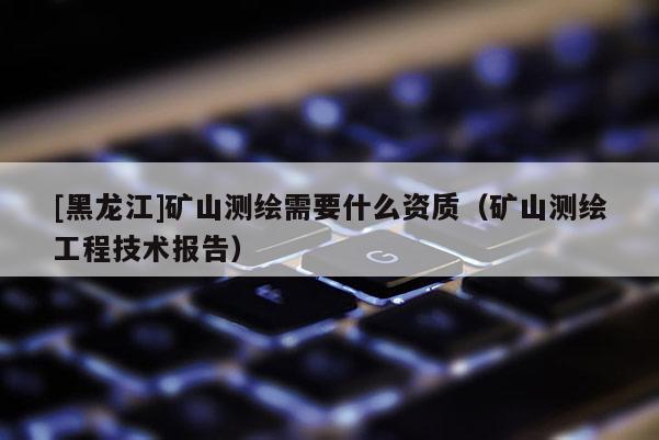 [黑龍江]礦山測(cè)繪需要什么資質(zhì)（礦山測(cè)繪工程技術(shù)報(bào)告）