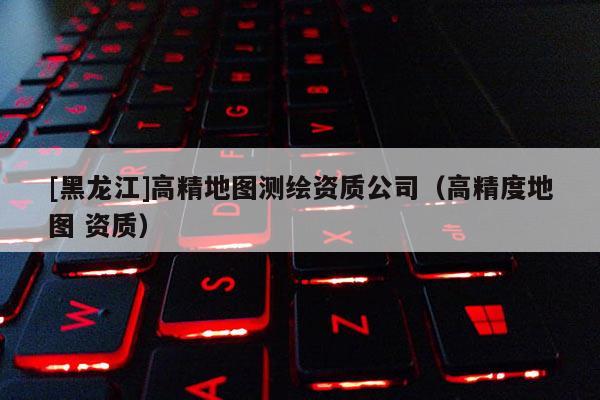 [黑龍江]高精地圖測(cè)繪資質(zhì)公司（高精度地圖 資質(zhì)）