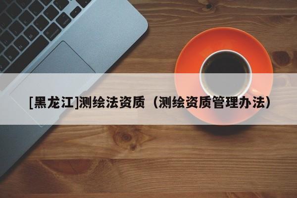 [黑龍江]測繪法資質(zhì)（測繪資質(zhì)管理辦法）
