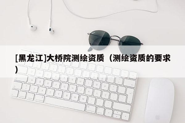 [黑龍江]大橋院測繪資質(zhì)（測繪資質(zhì)的要求）