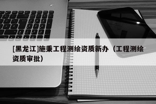 [黑龍江]施秉工程測繪資質(zhì)新辦（工程測繪資質(zhì)審批）